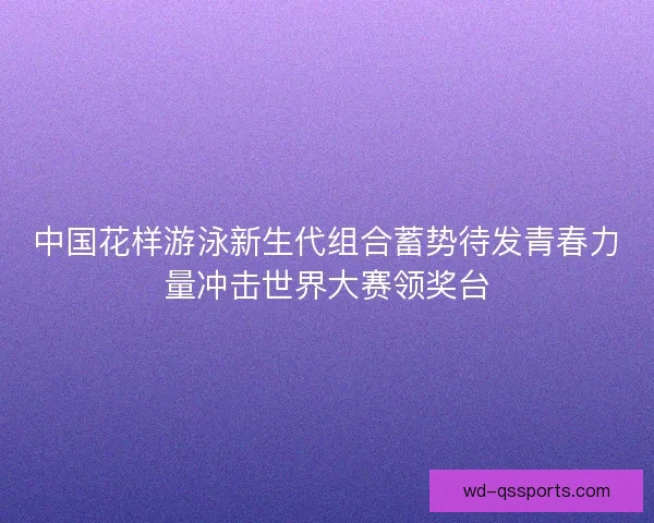中国花样游泳新生代组合蓄势待发青春力量冲击世界大赛领奖台