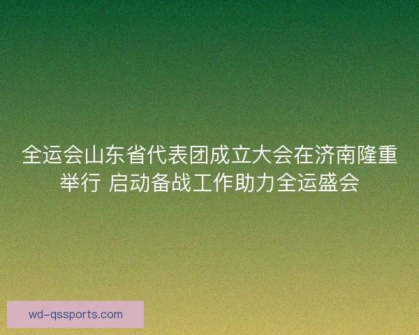 全运会山东省代表团成立大会在济南隆重举行 启动备战工作助力全运盛会 全运会山东省代表团成立大会在济南隆重举行 启动备战工作助力全运盛会