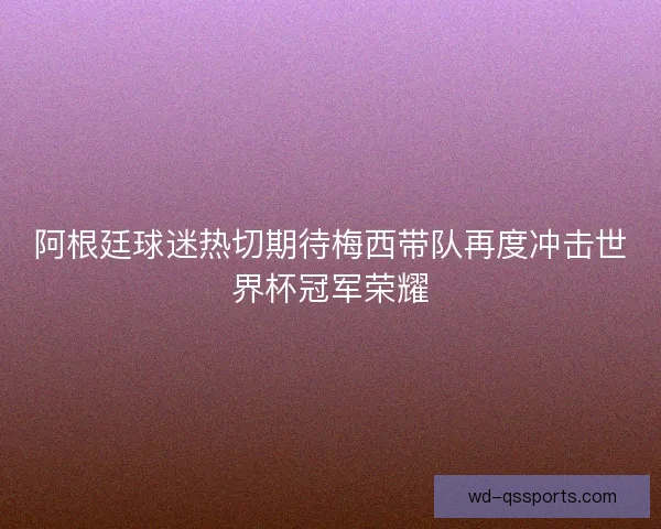 阿根廷球迷热切期待梅西带队再度冲击世界杯冠军荣耀 阿根廷球迷热切期待梅西带队再度冲击世界杯冠军荣耀