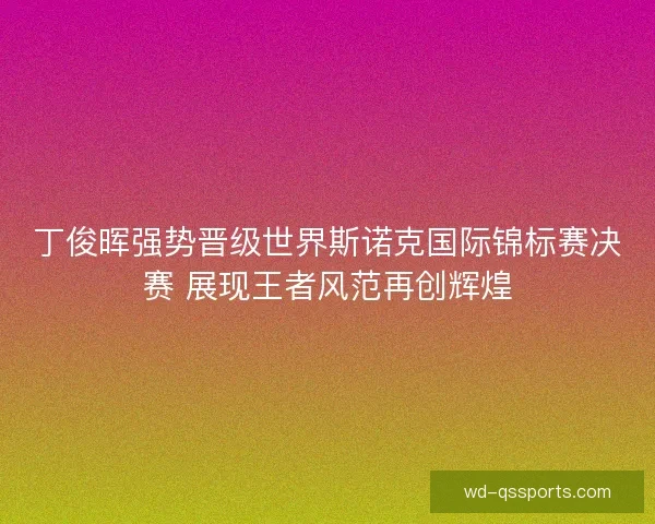 丁俊晖强势晋级世界斯诺克国际锦标赛决赛 展现王者风范再创辉煌 丁俊晖强势晋级世界斯诺克国际锦标赛决赛 展现王者风范再创辉煌