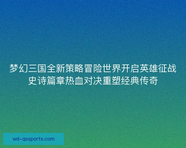 梦幻三国全新策略冒险世界开启英雄征战史诗篇章热血对决重塑经典传奇