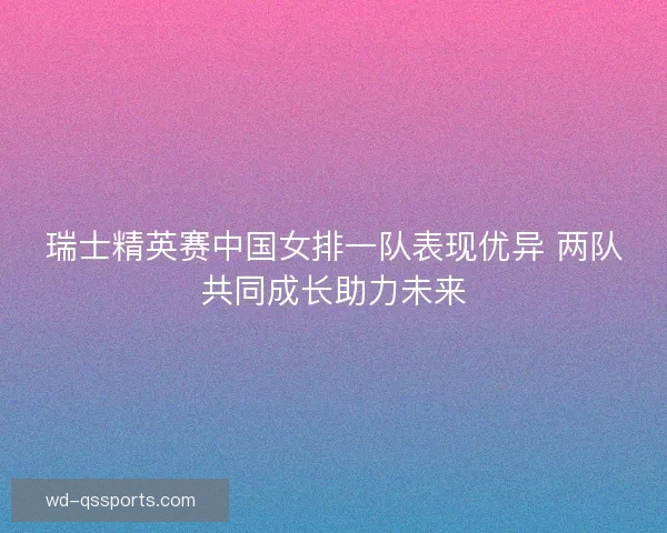 瑞士精英赛中国女排一队表现优异 两队共同成长助力未来
