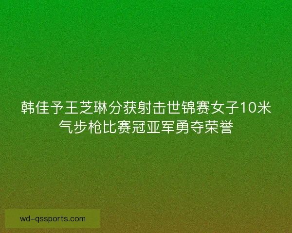 韩佳予王芝琳分获射击世锦赛女子10米气步枪比赛冠亚军勇夺荣誉